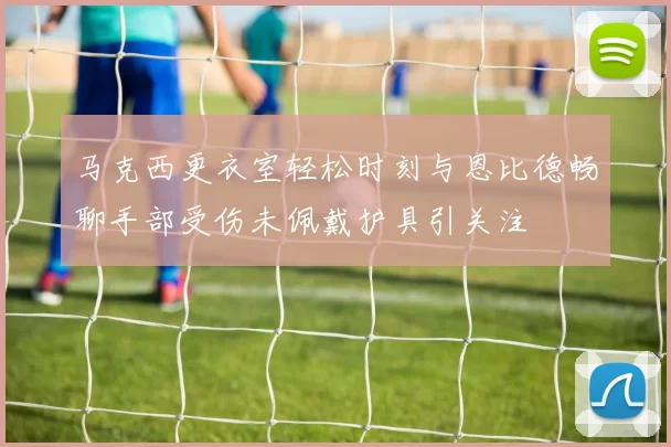 马克西更衣室轻松时刻与恩比德畅聊手部受伤未佩戴护具引关注