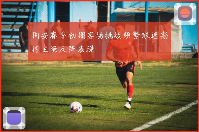 国安赛季初期客场挑战频繁球迷期待主场反弹表现