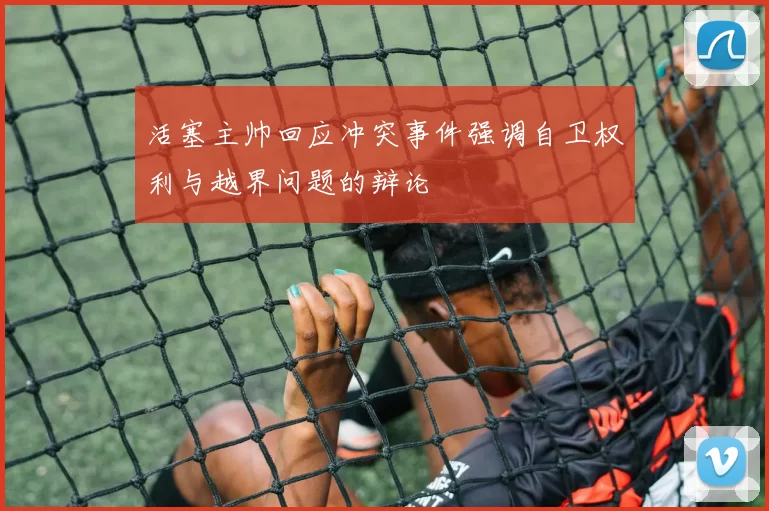 活塞主帅回应冲突事件强调自卫权利与越界问题的辩论