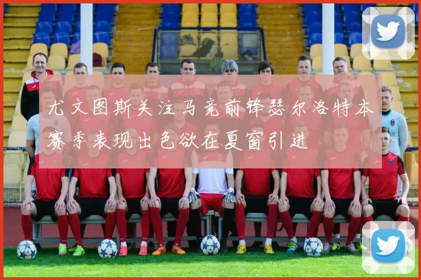 尤文图斯关注马竞前锋瑟尔洛特本赛季表现出色欲在夏窗引进