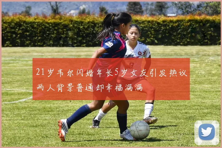 21岁韦尔闪婚年长5岁女友引发热议两人背景普通却幸福满满