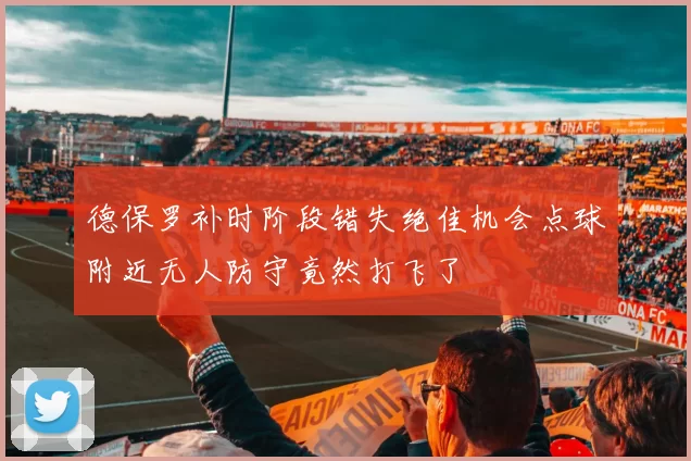 德保罗补时阶段错失绝佳机会点球附近无人防守竟然打飞了