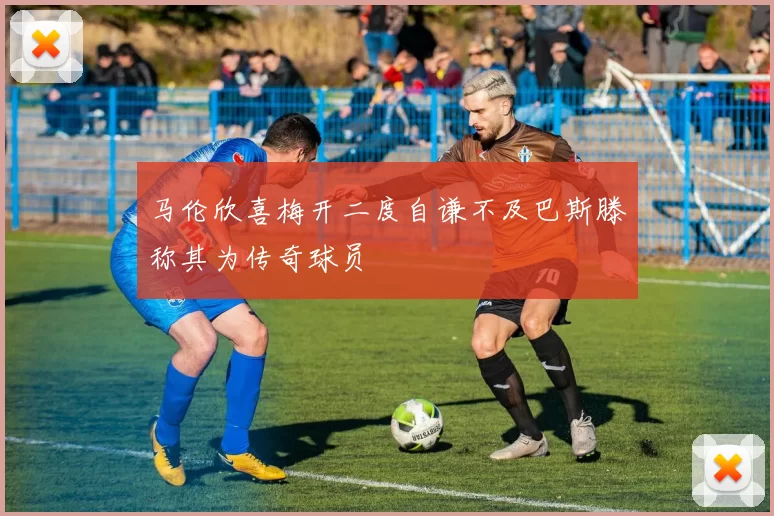 马伦欣喜梅开二度自谦不及巴斯滕称其为传奇球员