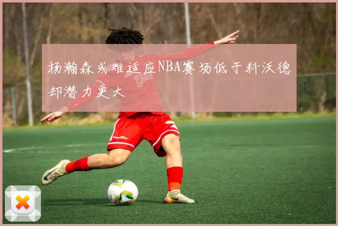杨瀚森或难适应NBA赛场低于科沃德却潜力更大