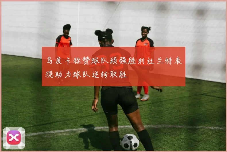 乌度卡称赞球队顽强胜利杜兰特表现助力球队逆转取胜
