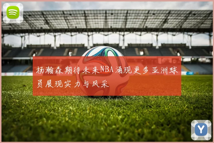 杨瀚森期待未来NBA涌现更多亚洲球员展现实力与风采