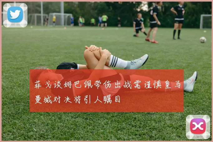 菲戈谈姆巴佩带伤出战需谨慎皇马曼城对决将引人瞩目