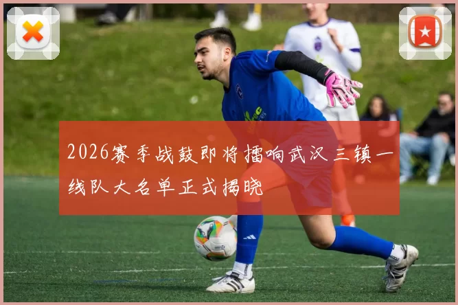 2026赛季战鼓即将擂响武汉三镇一线队大名单正式揭晓