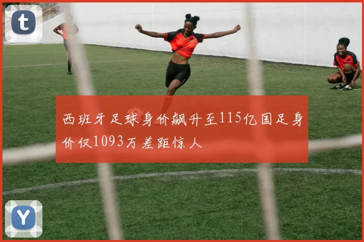 西班牙足球身价飙升至115亿国足身价仅1093万差距惊人