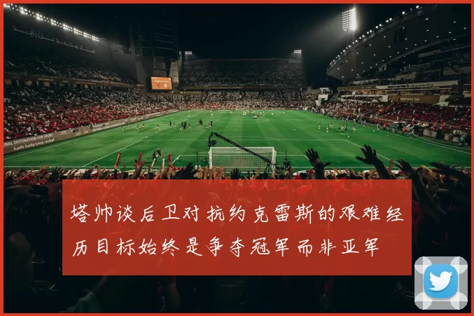塔帅谈后卫对抗约克雷斯的艰难经历目标始终是争夺冠军而非亚军