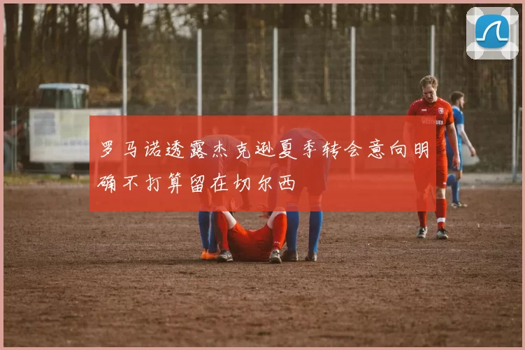 罗马诺透露杰克逊夏季转会意向明确不打算留在切尔西