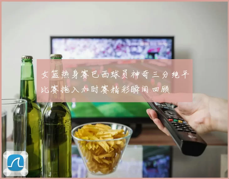 女篮热身赛巴西球员神奇三分绝平比赛拖入加时赛精彩瞬间回顾
