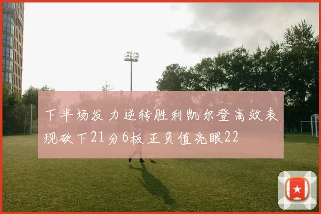 下半场发力逆转胜利凯尔登高效表现砍下21分6板正负值亮眼22