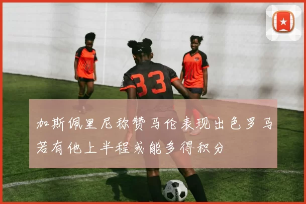 加斯佩里尼称赞马伦表现出色罗马若有他上半程或能多得积分