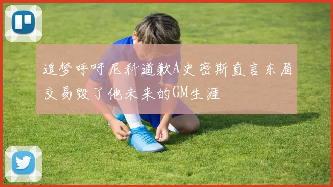 追梦呼吁尼科道歉A史密斯直言东眉交易毁了他未来的GM生涯