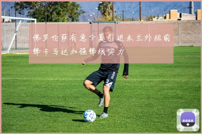 佛罗伦萨有意今夏引进米兰外租前锋卡马达加强锋线实力
