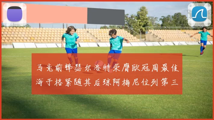 马竞前锋瑟尔洛特荣膺欧冠周最佳海于格紧随其后琼阿梅尼位列第三