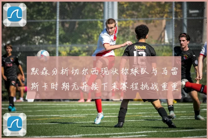 默森分析切尔西现状称球队与马雷斯卡时期无异接下来赛程挑战重重