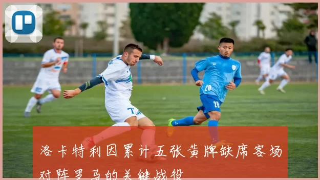 洛卡特利因累计五张黄牌缺席客场对阵罗马的关键战役