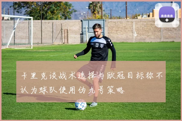 卡里克谈战术选择与欧冠目标称不认为球队使用伪九号策略