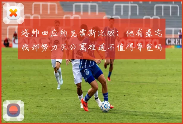塔帅回应约克雷斯比较：他有豪宅我却努力买公寓难道不值得尊重吗