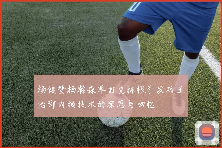 杨健赞杨瀚森单打克林根引发对王治郅内线技术的深思与回忆