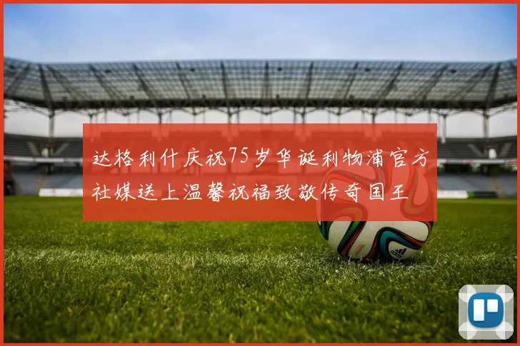 达格利什庆祝75岁华诞利物浦官方社媒送上温馨祝福致敬传奇国王
