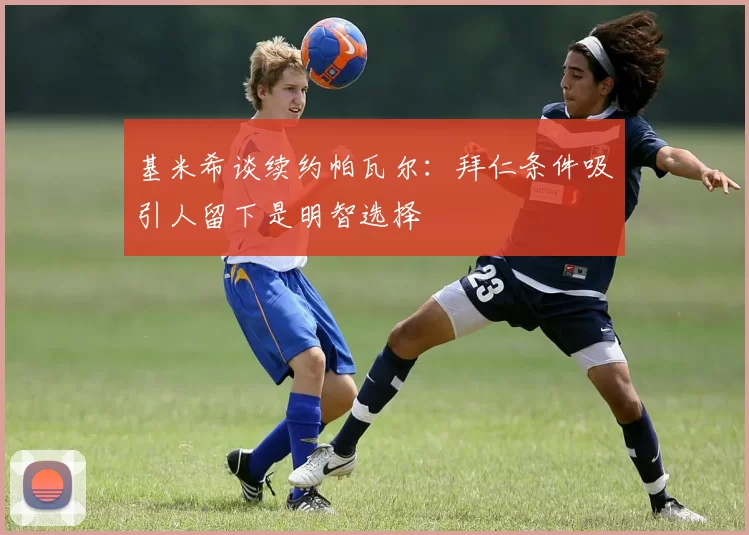 基米希谈续约帕瓦尔：拜仁条件吸引人留下是明智选择