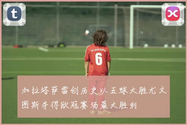 加拉塔萨雷创历史以五球大胜尤文图斯夺得欧冠赛场最大胜利